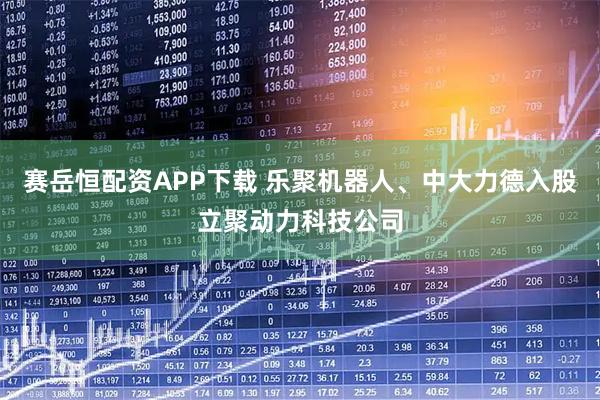 赛岳恒配资APP下载 乐聚机器人、中大力德入股立聚动力科技公司