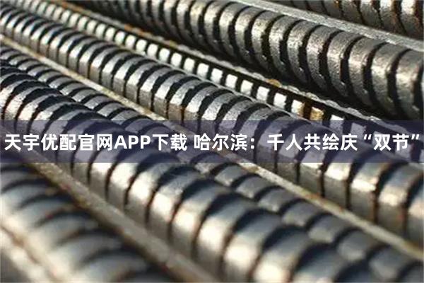 天宇优配官网APP下载 哈尔滨：千人共绘庆“双节”