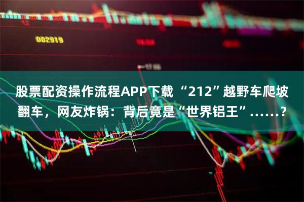 股票配资操作流程APP下载 “212”越野车爬坡翻车，网友炸锅：背后竟是“世界铝王”……？
