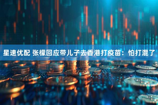 星速优配 张檬回应带儿子去香港打疫苗：怕打混了