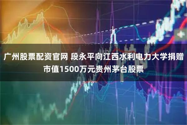 广州股票配资官网 段永平向江西水利电力大学捐赠市值1500万元贵州茅台股票