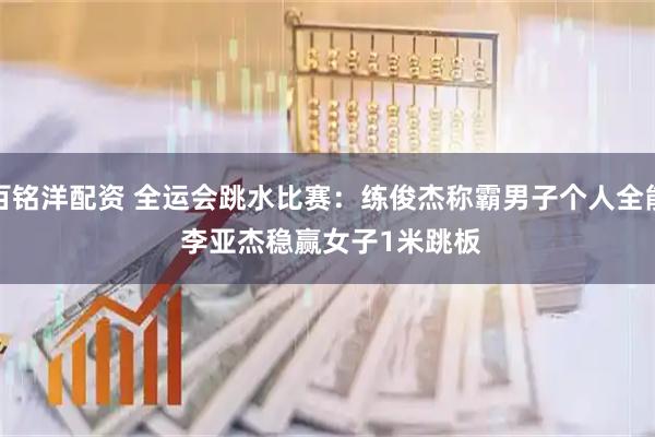 百铭洋配资 全运会跳水比赛：练俊杰称霸男子个人全能 李亚杰稳赢女子1米跳板