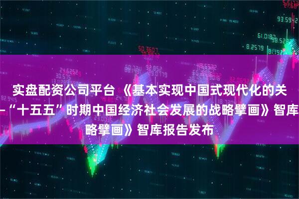 实盘配资公司平台 《基本实现中国式现代化的关键阶段——“十五五”时期中国经济社会发展的战略擘画》智库报告发布