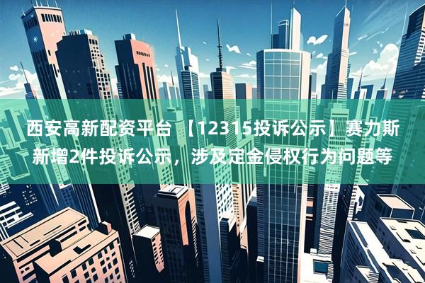 西安高新配资平台 【12315投诉公示】赛力斯新增2件投诉公示，涉及定金侵权行为问题等