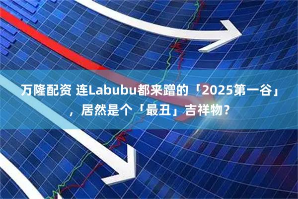 万隆配资 连Labubu都来蹭的「2025第一谷」，居然是个「最丑」吉祥物？