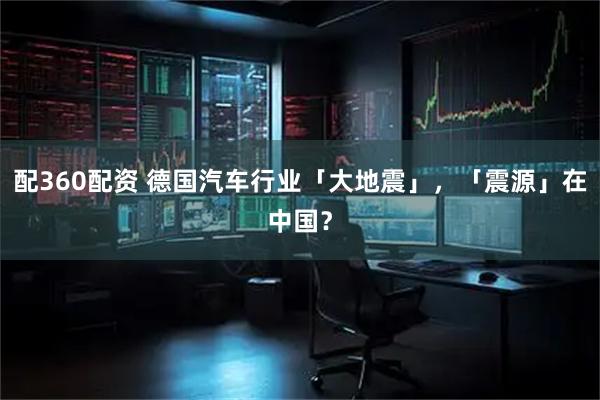 配360配资 德国汽车行业「大地震」，「震源」在中国？