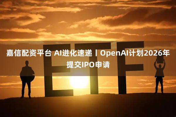 嘉信配资平台 AI进化速递丨OpenAI计划2026年提交IPO申请
