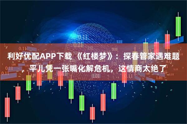 利好优配APP下载 《红楼梦》：探春管家遇难题，平儿凭一张嘴化解危机，这情商太绝了