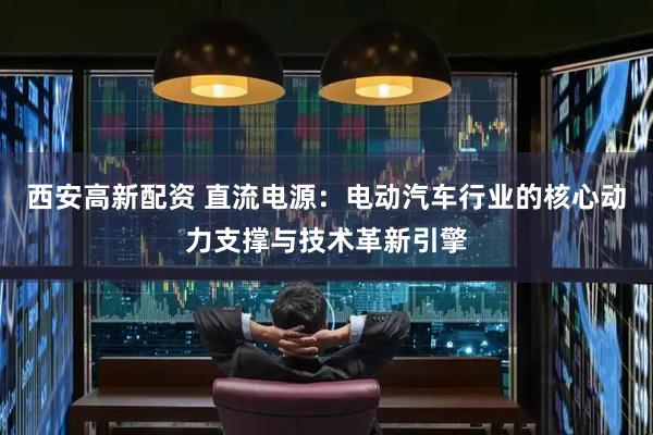西安高新配资 直流电源：电动汽车行业的核心动力支撑与技术革新引擎
