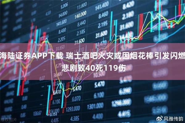 海陆证券APP下载 瑞士酒吧火灾或因烟花棒引发闪燃 悲剧致40死119伤