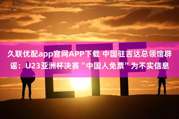 久联优配app官网APP下载 中国驻吉达总领馆辟谣：U23亚洲杯决赛“中国人免票”为不实信息