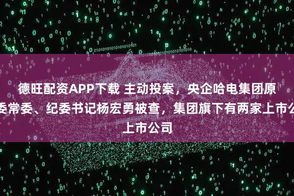 德旺配资APP下载 主动投案，央企哈电集团原党委常委、纪委书记杨宏勇被查，集团旗下有两家上市公司