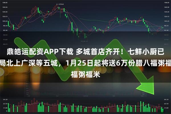 鼎皓运配资APP下载 多城首店齐开！七鲜小厨已布局北上广深等五城，1月25日起将送6万份腊八福粥福米