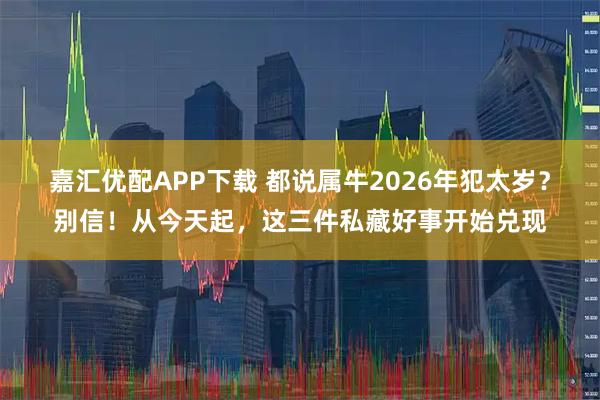 嘉汇优配APP下载 都说属牛2026年犯太岁？别信！从今天起，这三件私藏好事开始兑现