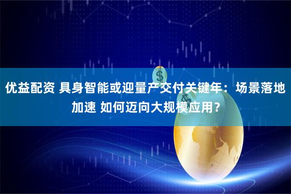 优益配资 具身智能或迎量产交付关键年：场景落地加速 如何迈向大规模应用？