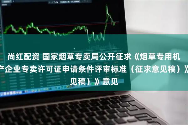 尚红配资 国家烟草专卖局公开征求《烟草专用机械生产企业专卖许可证申请条件评审标准（征求意见稿）》意见