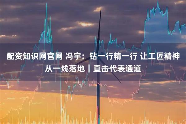 配资知识网官网 冯宇：钻一行精一行 让工匠精神从一线落地｜直击代表通道