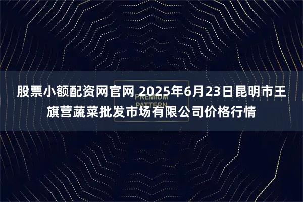 股票小额配资网官网 2025年6月23日昆明市王旗营蔬菜批发市场有限公司价格行情