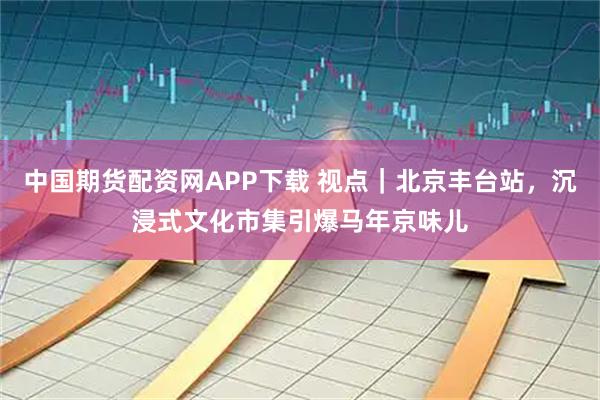 中国期货配资网APP下载 视点｜北京丰台站，沉浸式文化市集引爆马年京味儿