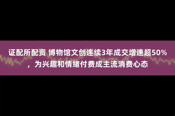 证配所配资 博物馆文创连续3年成交增速超50%，为兴趣和情绪付费成主流消费心态
