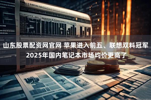 山东股票配资网官网 苹果进入前五、联想双料冠军 2025年国内笔记本市场均价更高了