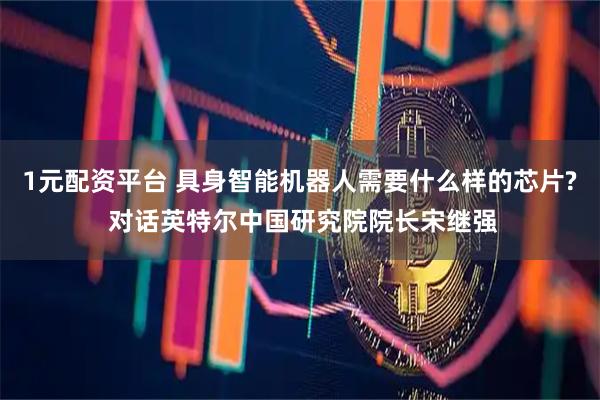 1元配资平台 具身智能机器人需要什么样的芯片? 对话英特尔中国研究院院长宋继强