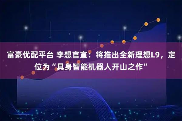 富豪优配平台 李想官宣：将推出全新理想L9，定位为“具身智能机器人开山之作”