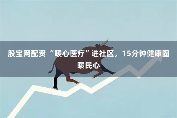 股宝网配资 “暖心医疗”进社区，15分钟健康圈暖民心