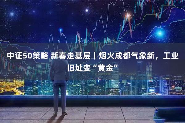 中证50策略 新春走基层｜烟火成都气象新，工业旧址变“黄金”