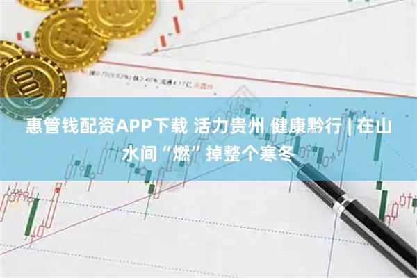 惠管钱配资APP下载 活力贵州 健康黔行 | 在山水间“燃”掉整个寒冬
