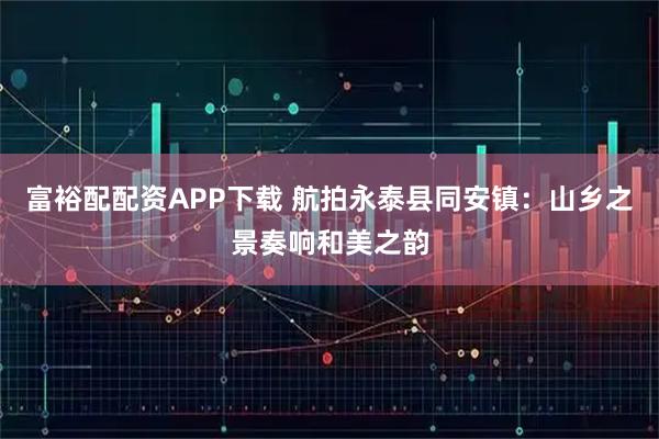 富裕配配资APP下载 航拍永泰县同安镇：山乡之景奏响和美之韵