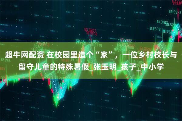 超牛网配资 在校园里造个“家”，一位乡村校长与留守儿童的特殊暑假_张玉明_孩子_中小学