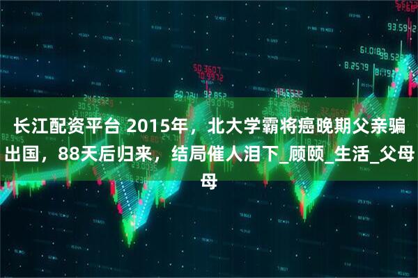长江配资平台 2015年，北大学霸将癌晚期父亲骗出国，88天后归来，结局催人泪下_顾颐_生活_父母