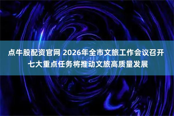 点牛股配资官网 2026年全市文旅工作会议召开  七大重点任务将推动文旅高质量发展