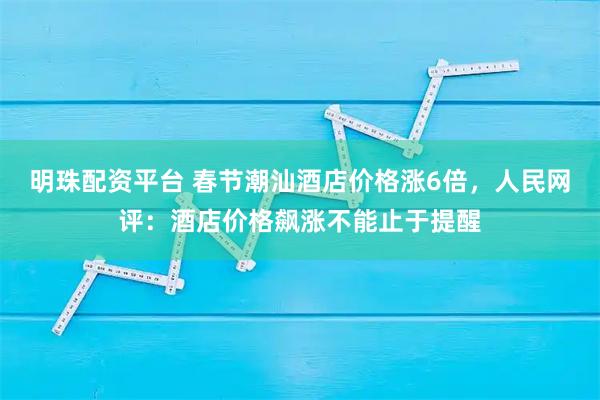明珠配资平台 春节潮汕酒店价格涨6倍，人民网评：酒店价格飙涨不能止于提醒
