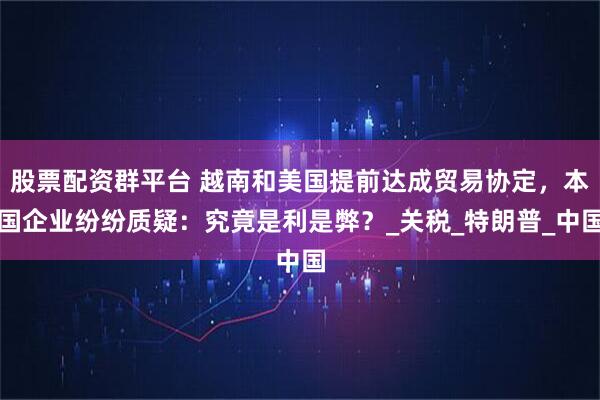 股票配资群平台 越南和美国提前达成贸易协定，本国企业纷纷质疑：究竟是利是弊？_关税_特朗普_中国
