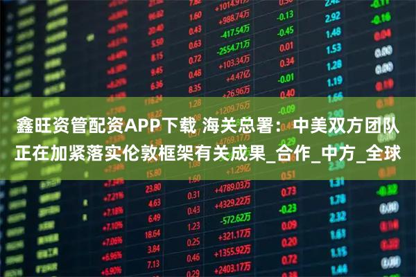 鑫旺资管配资APP下载 海关总署：中美双方团队正在加紧落实伦敦框架有关成果_合作_中方_全球