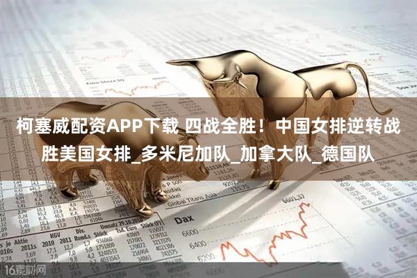 柯塞威配资APP下载 四战全胜！中国女排逆转战胜美国女排_多米尼加队_加拿大队_德国队