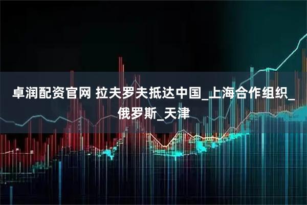 卓润配资官网 拉夫罗夫抵达中国_上海合作组织_俄罗斯_天津