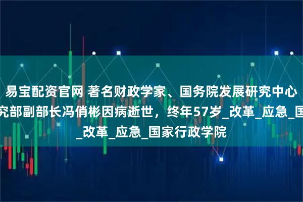 易宝配资官网 著名财政学家、国务院发展研究中心宏观经济研究部副部长冯俏彬因病逝世，终年57岁_改革_应急_国家行政学院