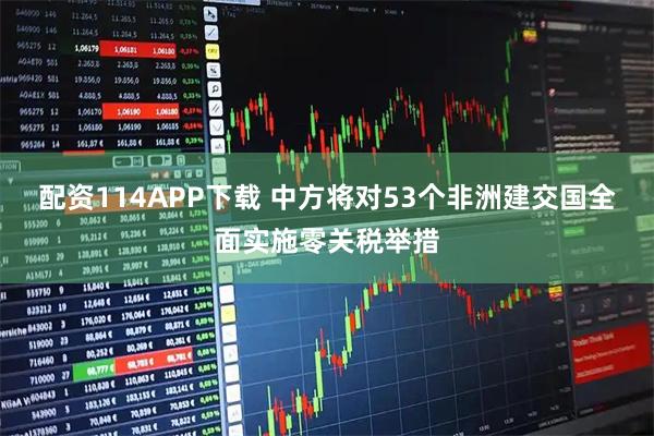 配资114APP下载 中方将对53个非洲建交国全面实施零关税举措