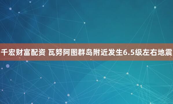 千宏财富配资 瓦努阿图群岛附近发生6.5级左右地震