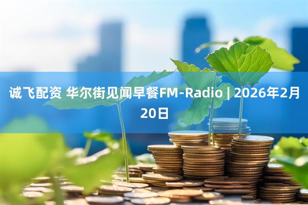 诚飞配资 华尔街见闻早餐FM-Radio | 2026年2月20日