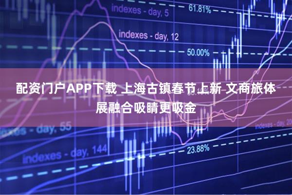 配资门户APP下载 上海古镇春节上新 文商旅体展融合吸睛更吸金