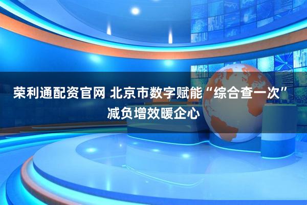 荣利通配资官网 北京市数字赋能“综合查一次” 减负增效暖企心