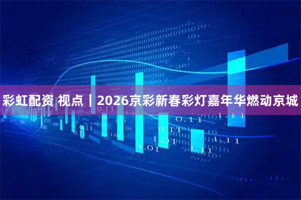 彩虹配资 视点｜2026京彩新春彩灯嘉年华燃动京城