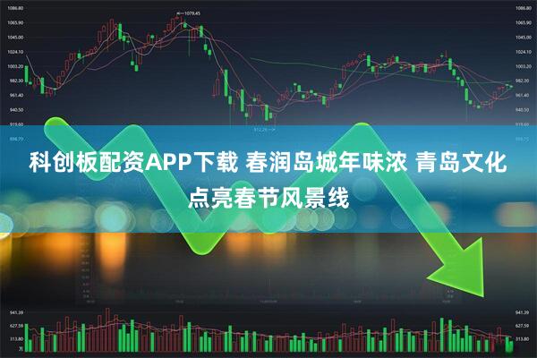 科创板配资APP下载 春润岛城年味浓 青岛文化点亮春节风景线
