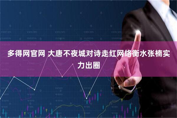 多得网官网 大唐不夜城对诗走红网络衡水张楠实力出圈
