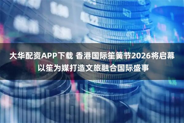 大华配资APP下载 香港国际笙簧节2026将启幕 以笙为媒打造文旅融合国际盛事