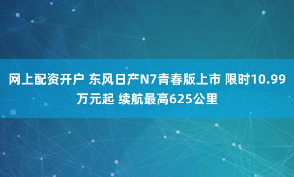网上配资开户 东风日产N7青春版上市 限时10.99万元起 续航最高625公里